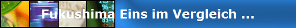 Fukushima Eins im Vergleich ...