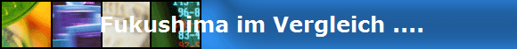  Fukushima im Vergleich ....